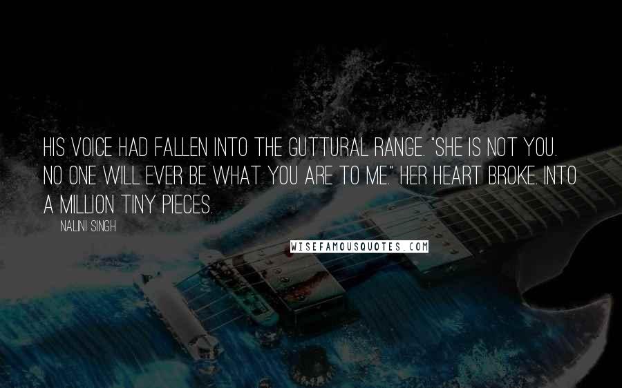 Nalini Singh Quotes: His voice had fallen into the guttural range. "She is not you. No one will ever be what you are to me." Her heart broke. Into a million tiny pieces.