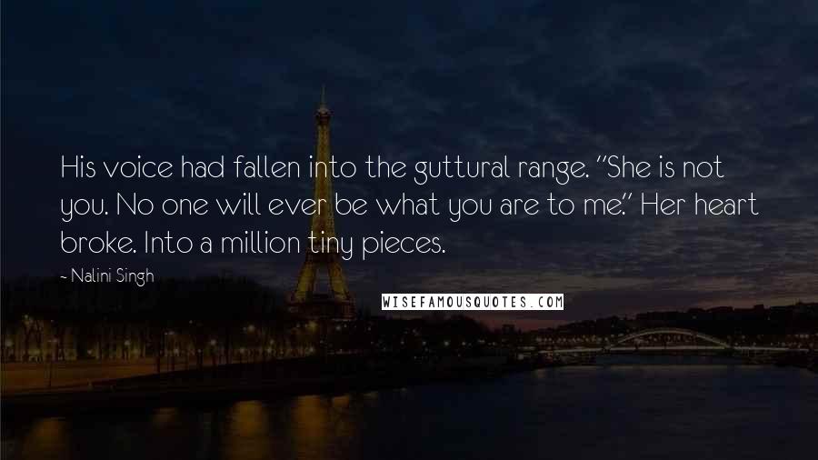 Nalini Singh Quotes: His voice had fallen into the guttural range. "She is not you. No one will ever be what you are to me." Her heart broke. Into a million tiny pieces.