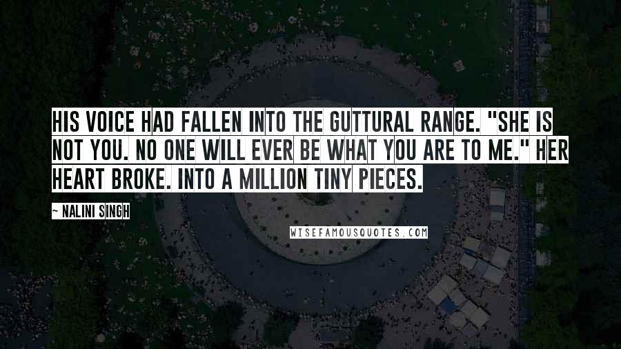 Nalini Singh Quotes: His voice had fallen into the guttural range. "She is not you. No one will ever be what you are to me." Her heart broke. Into a million tiny pieces.