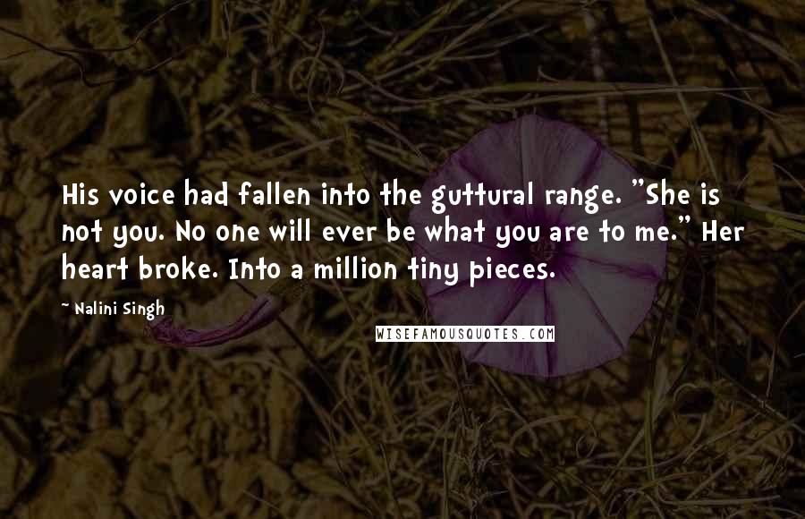 Nalini Singh Quotes: His voice had fallen into the guttural range. "She is not you. No one will ever be what you are to me." Her heart broke. Into a million tiny pieces.