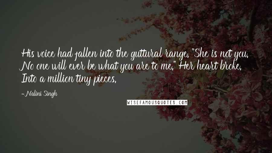 Nalini Singh Quotes: His voice had fallen into the guttural range. "She is not you. No one will ever be what you are to me." Her heart broke. Into a million tiny pieces.