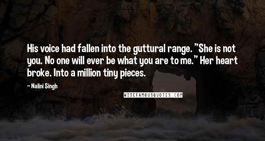 Nalini Singh Quotes: His voice had fallen into the guttural range. "She is not you. No one will ever be what you are to me." Her heart broke. Into a million tiny pieces.