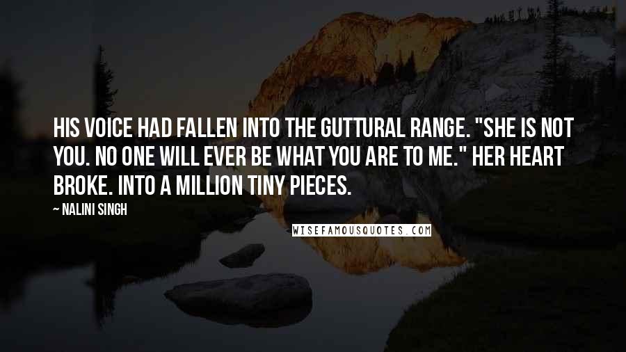 Nalini Singh Quotes: His voice had fallen into the guttural range. "She is not you. No one will ever be what you are to me." Her heart broke. Into a million tiny pieces.