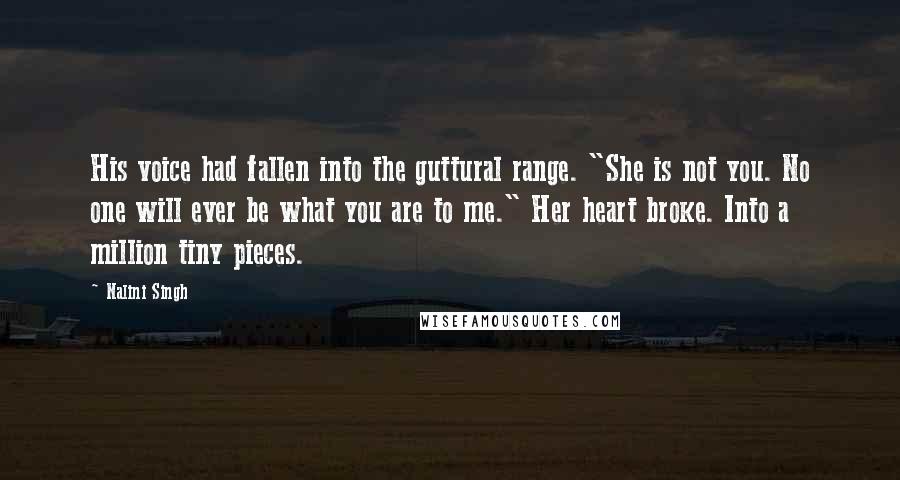 Nalini Singh Quotes: His voice had fallen into the guttural range. "She is not you. No one will ever be what you are to me." Her heart broke. Into a million tiny pieces.