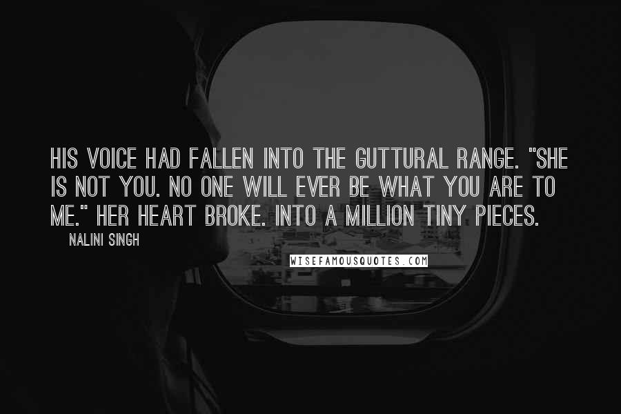 Nalini Singh Quotes: His voice had fallen into the guttural range. "She is not you. No one will ever be what you are to me." Her heart broke. Into a million tiny pieces.