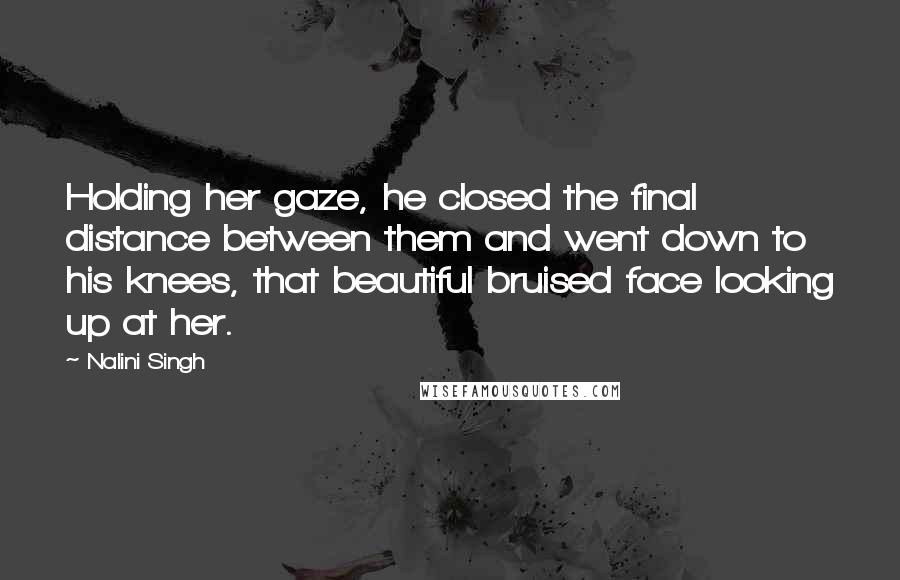 Nalini Singh Quotes: Holding her gaze, he closed the final distance between them and went down to his knees, that beautiful bruised face looking up at her.