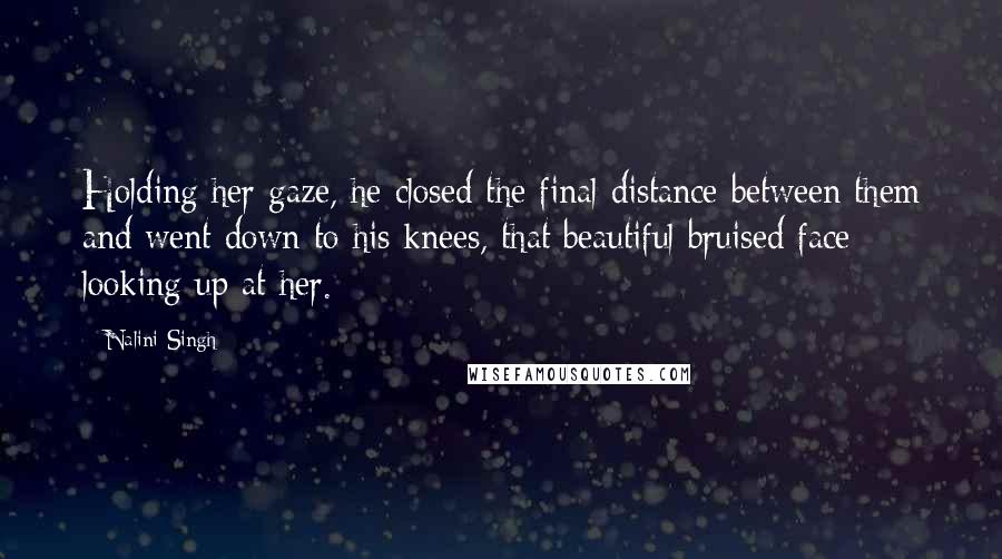 Nalini Singh Quotes: Holding her gaze, he closed the final distance between them and went down to his knees, that beautiful bruised face looking up at her.