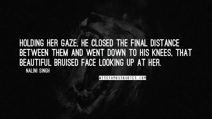 Nalini Singh Quotes: Holding her gaze, he closed the final distance between them and went down to his knees, that beautiful bruised face looking up at her.