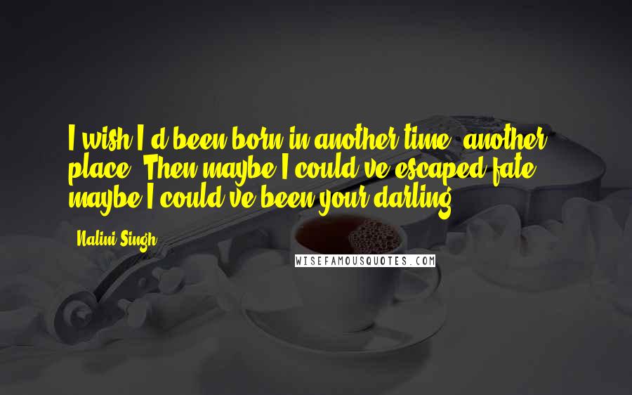 Nalini Singh Quotes: I wish I'd been born in another time, another place. Then maybe I could've escaped fate ... maybe I could've been your darling.