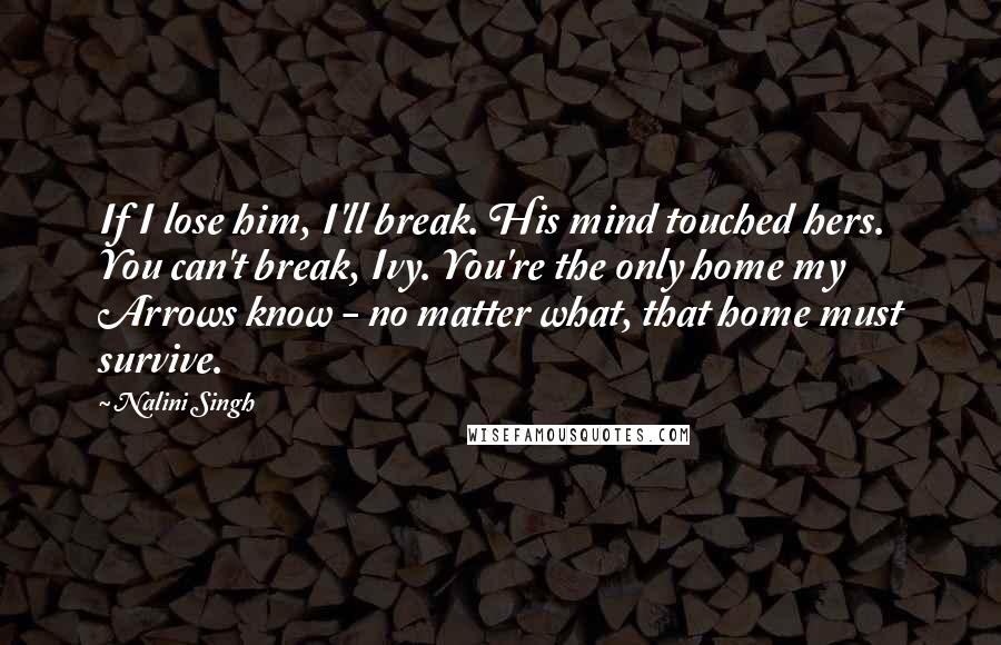 Nalini Singh Quotes: If I lose him, I'll break. His mind touched hers. You can't break, Ivy. You're the only home my Arrows know - no matter what, that home must survive.