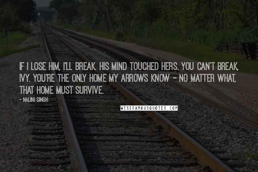 Nalini Singh Quotes: If I lose him, I'll break. His mind touched hers. You can't break, Ivy. You're the only home my Arrows know - no matter what, that home must survive.