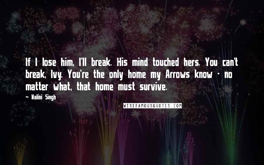 Nalini Singh Quotes: If I lose him, I'll break. His mind touched hers. You can't break, Ivy. You're the only home my Arrows know - no matter what, that home must survive.