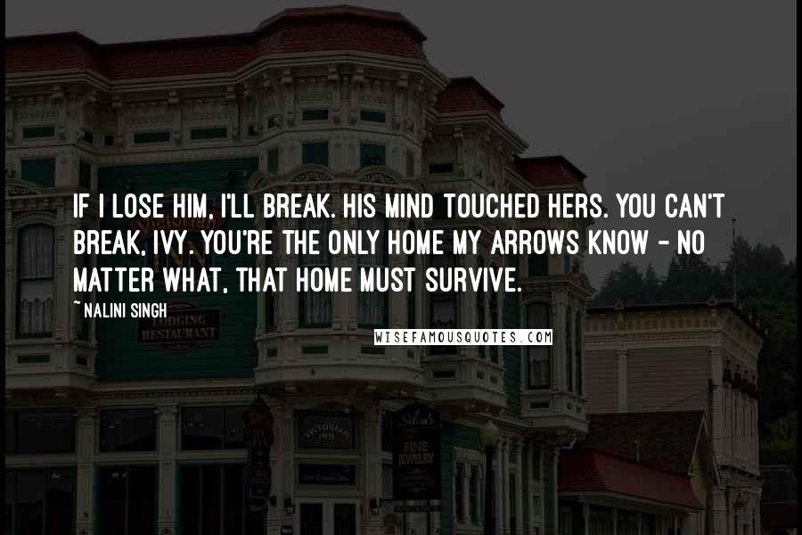 Nalini Singh Quotes: If I lose him, I'll break. His mind touched hers. You can't break, Ivy. You're the only home my Arrows know - no matter what, that home must survive.