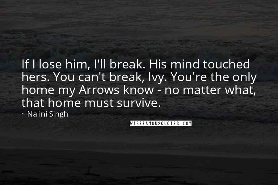 Nalini Singh Quotes: If I lose him, I'll break. His mind touched hers. You can't break, Ivy. You're the only home my Arrows know - no matter what, that home must survive.