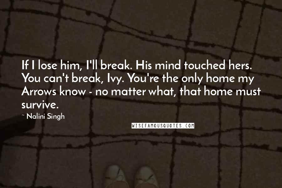 Nalini Singh Quotes: If I lose him, I'll break. His mind touched hers. You can't break, Ivy. You're the only home my Arrows know - no matter what, that home must survive.