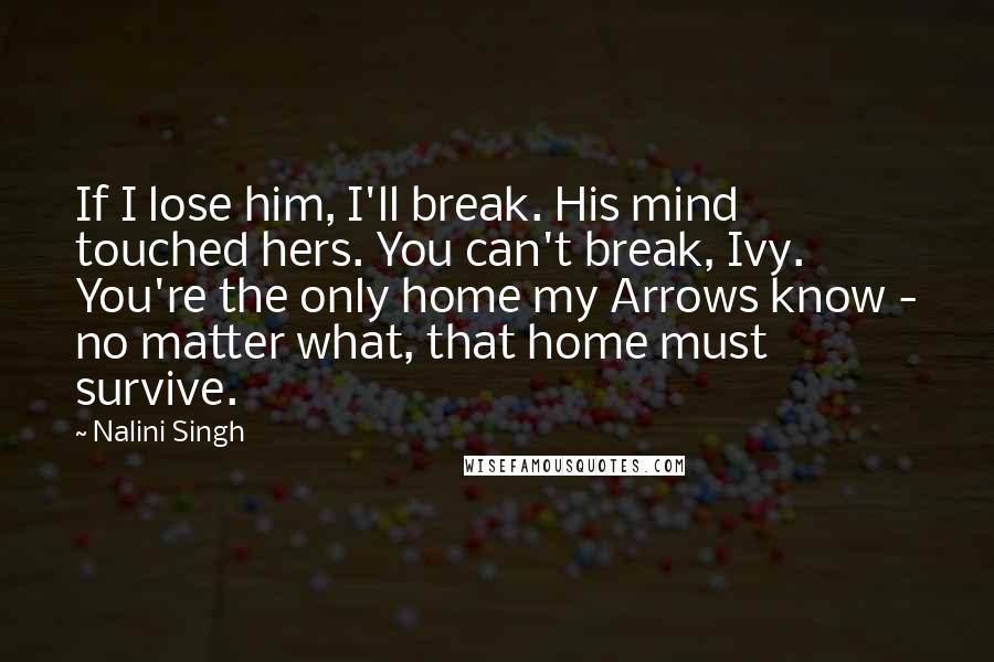 Nalini Singh Quotes: If I lose him, I'll break. His mind touched hers. You can't break, Ivy. You're the only home my Arrows know - no matter what, that home must survive.