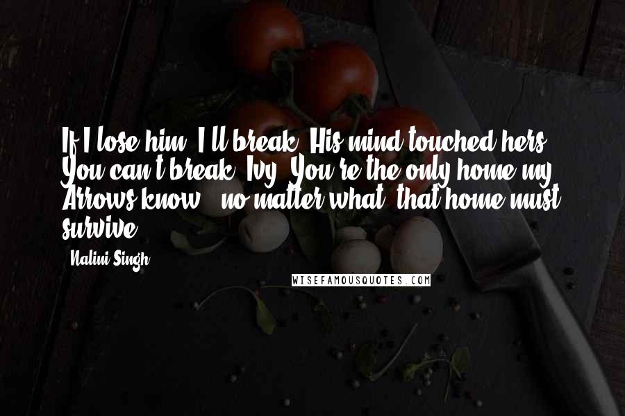 Nalini Singh Quotes: If I lose him, I'll break. His mind touched hers. You can't break, Ivy. You're the only home my Arrows know - no matter what, that home must survive.