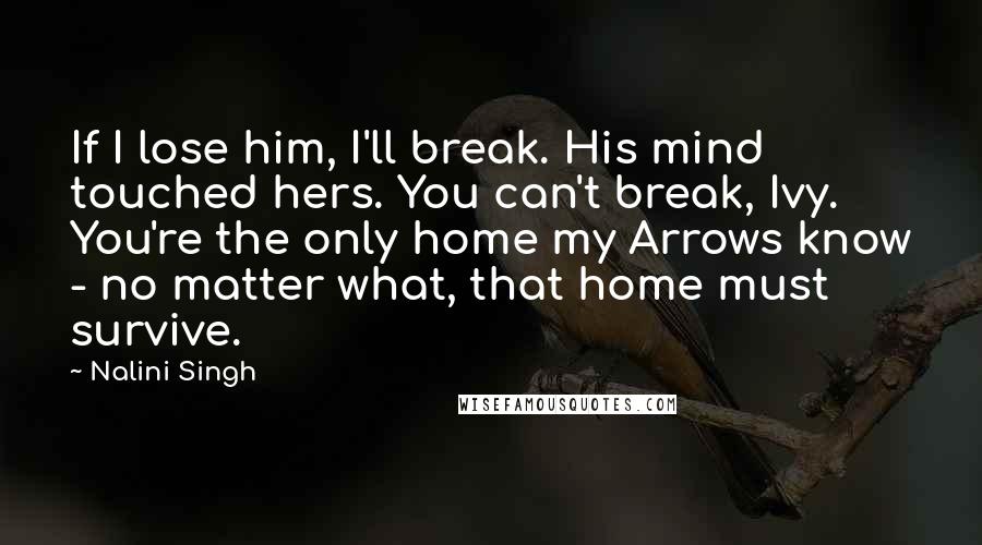 Nalini Singh Quotes: If I lose him, I'll break. His mind touched hers. You can't break, Ivy. You're the only home my Arrows know - no matter what, that home must survive.