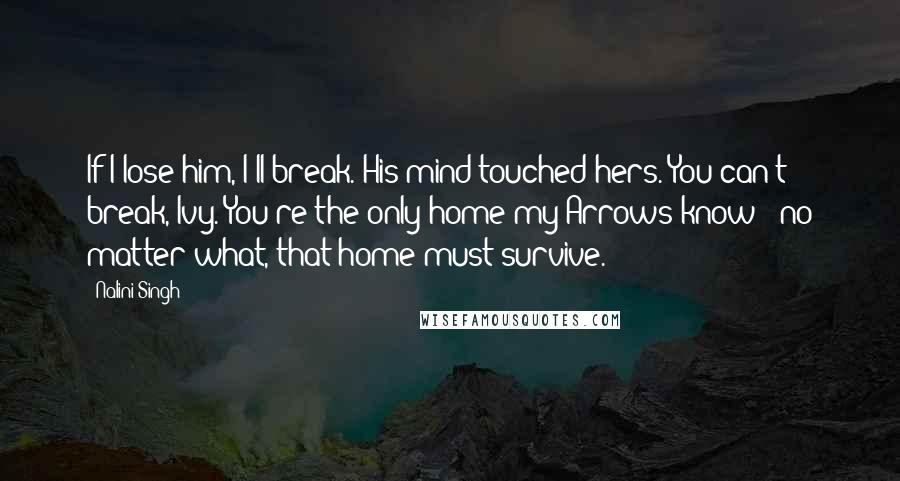 Nalini Singh Quotes: If I lose him, I'll break. His mind touched hers. You can't break, Ivy. You're the only home my Arrows know - no matter what, that home must survive.