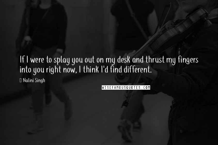 Nalini Singh Quotes: If I were to splay you out on my desk and thrust my fingers into you right now, I think I'd find different.