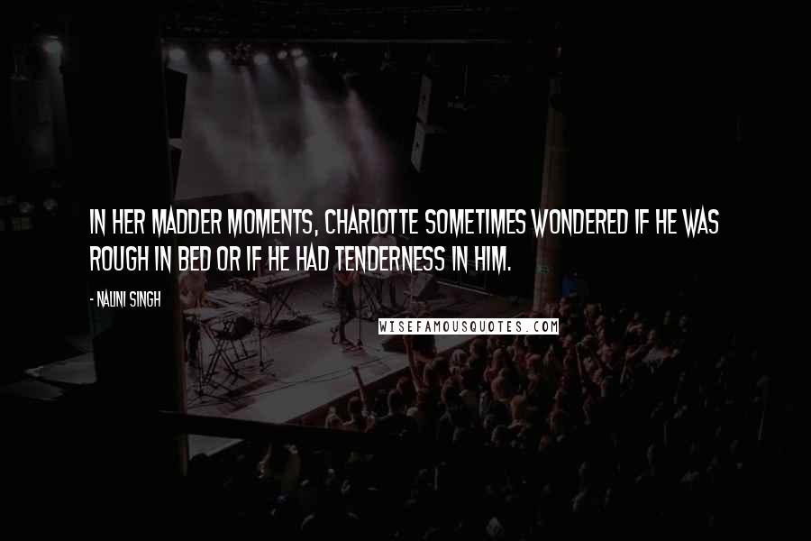 Nalini Singh Quotes: In her madder moments, Charlotte sometimes wondered if he was rough in bed or if he had tenderness in him.