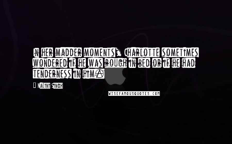 Nalini Singh Quotes: In her madder moments, Charlotte sometimes wondered if he was rough in bed or if he had tenderness in him.