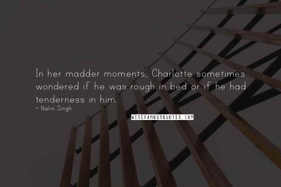 Nalini Singh Quotes: In her madder moments, Charlotte sometimes wondered if he was rough in bed or if he had tenderness in him.