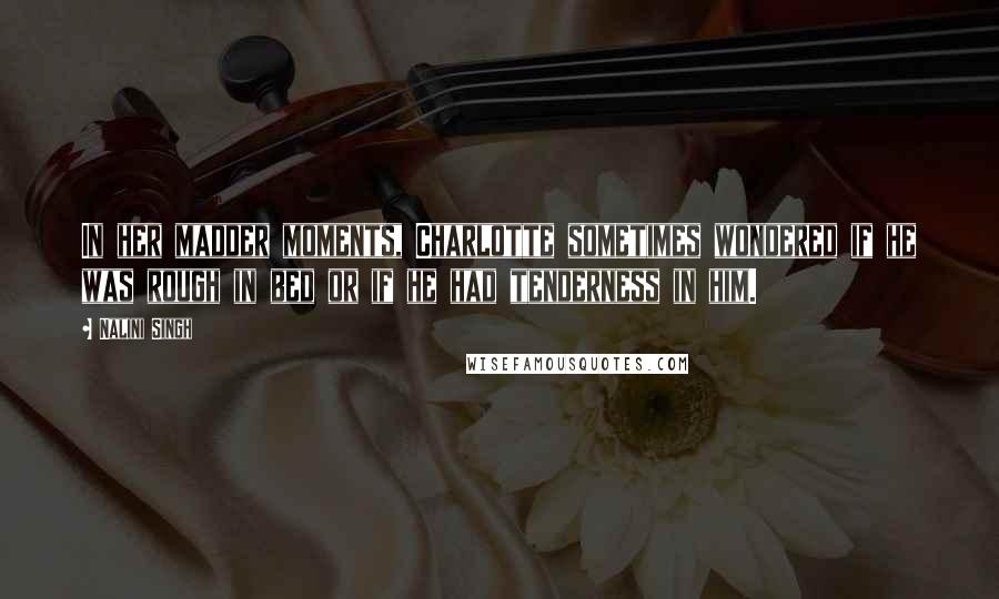 Nalini Singh Quotes: In her madder moments, Charlotte sometimes wondered if he was rough in bed or if he had tenderness in him.