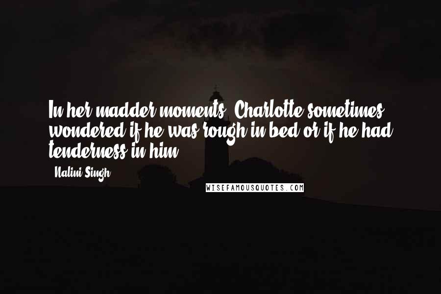 Nalini Singh Quotes: In her madder moments, Charlotte sometimes wondered if he was rough in bed or if he had tenderness in him.