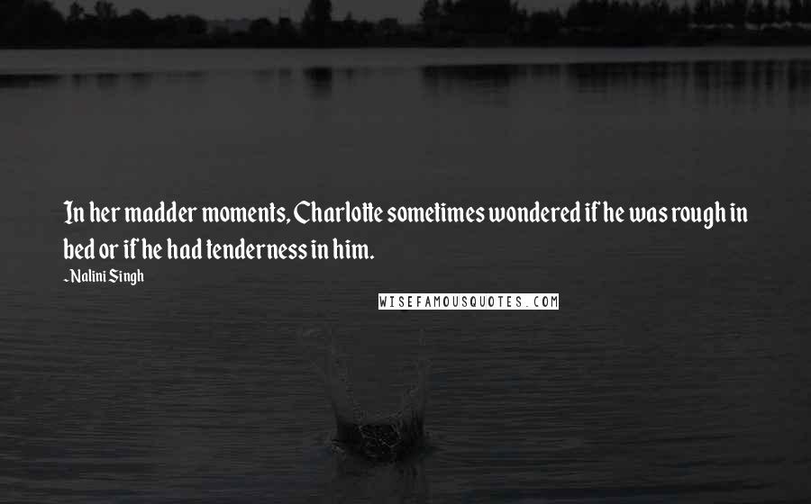 Nalini Singh Quotes: In her madder moments, Charlotte sometimes wondered if he was rough in bed or if he had tenderness in him.