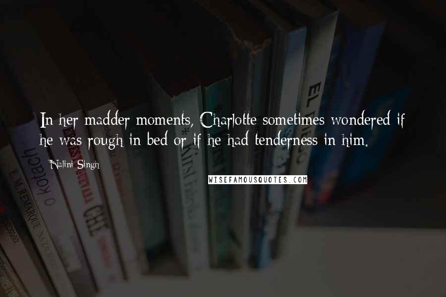 Nalini Singh Quotes: In her madder moments, Charlotte sometimes wondered if he was rough in bed or if he had tenderness in him.