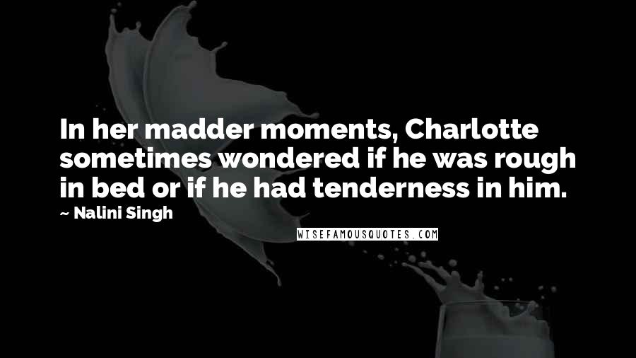 Nalini Singh Quotes: In her madder moments, Charlotte sometimes wondered if he was rough in bed or if he had tenderness in him.