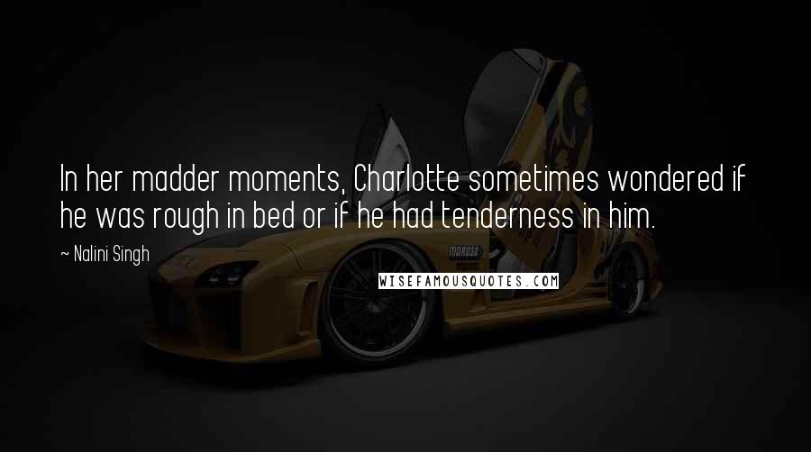 Nalini Singh Quotes: In her madder moments, Charlotte sometimes wondered if he was rough in bed or if he had tenderness in him.