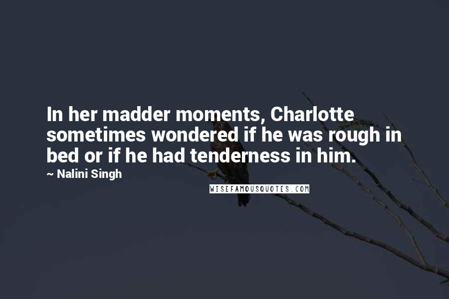 Nalini Singh Quotes: In her madder moments, Charlotte sometimes wondered if he was rough in bed or if he had tenderness in him.