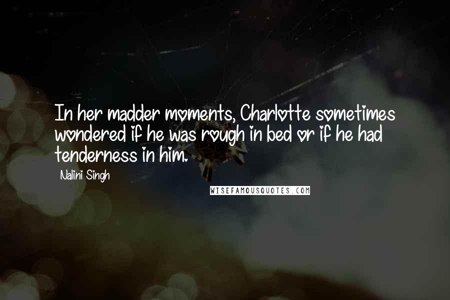 Nalini Singh Quotes: In her madder moments, Charlotte sometimes wondered if he was rough in bed or if he had tenderness in him.