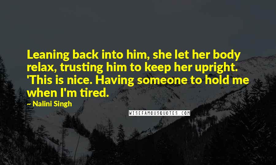 Nalini Singh Quotes: Leaning back into him, she let her body relax, trusting him to keep her upright. 'This is nice. Having someone to hold me when I'm tired.