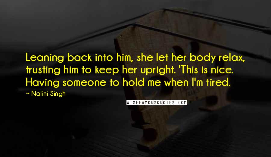 Nalini Singh Quotes: Leaning back into him, she let her body relax, trusting him to keep her upright. 'This is nice. Having someone to hold me when I'm tired.