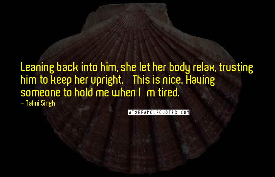 Nalini Singh Quotes: Leaning back into him, she let her body relax, trusting him to keep her upright. 'This is nice. Having someone to hold me when I'm tired.