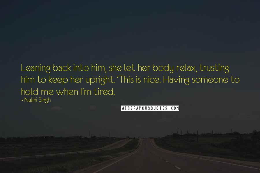Nalini Singh Quotes: Leaning back into him, she let her body relax, trusting him to keep her upright. 'This is nice. Having someone to hold me when I'm tired.