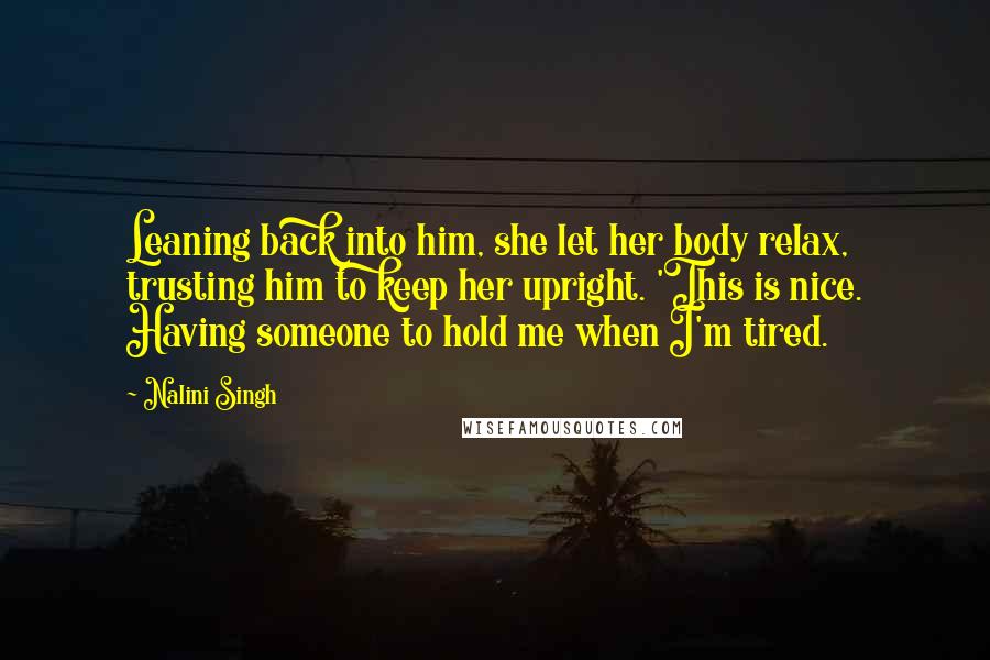 Nalini Singh Quotes: Leaning back into him, she let her body relax, trusting him to keep her upright. 'This is nice. Having someone to hold me when I'm tired.