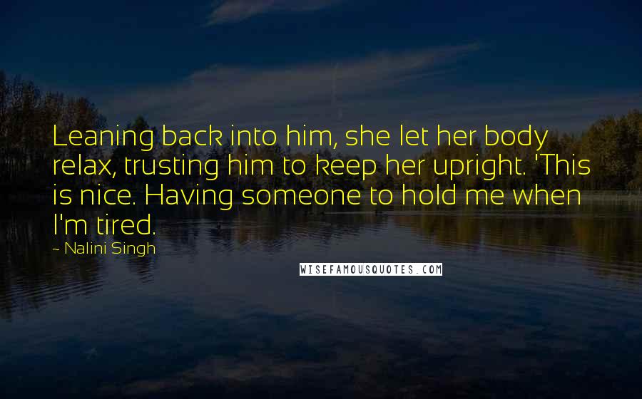 Nalini Singh Quotes: Leaning back into him, she let her body relax, trusting him to keep her upright. 'This is nice. Having someone to hold me when I'm tired.