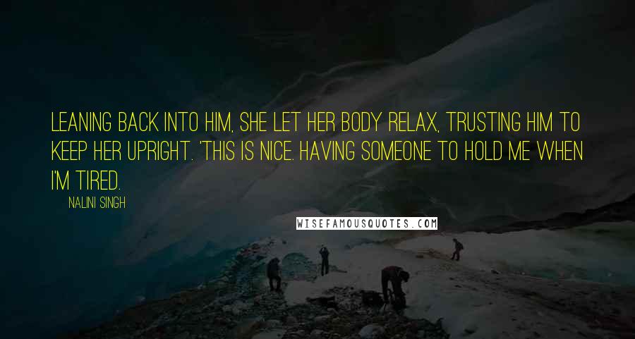 Nalini Singh Quotes: Leaning back into him, she let her body relax, trusting him to keep her upright. 'This is nice. Having someone to hold me when I'm tired.