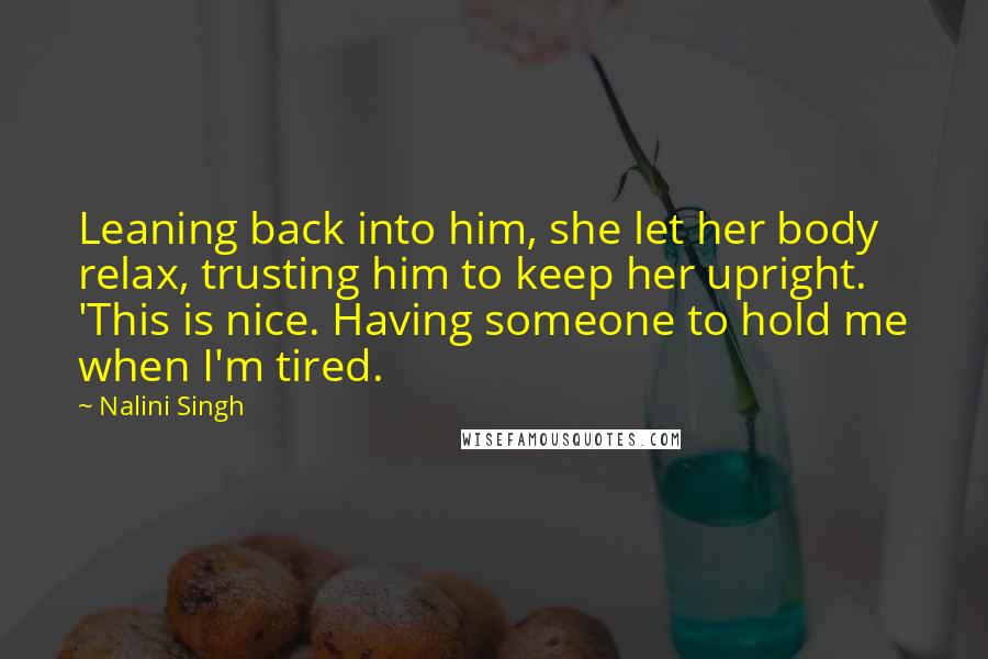 Nalini Singh Quotes: Leaning back into him, she let her body relax, trusting him to keep her upright. 'This is nice. Having someone to hold me when I'm tired.