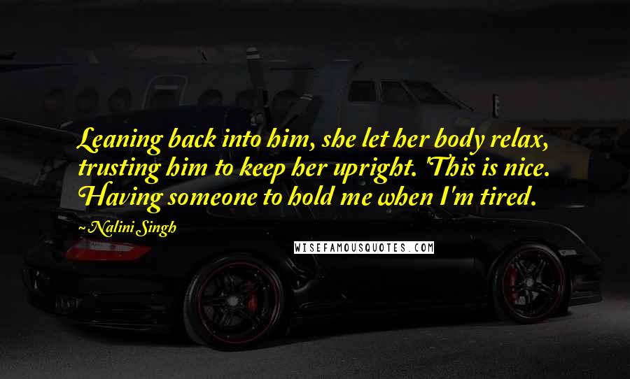 Nalini Singh Quotes: Leaning back into him, she let her body relax, trusting him to keep her upright. 'This is nice. Having someone to hold me when I'm tired.