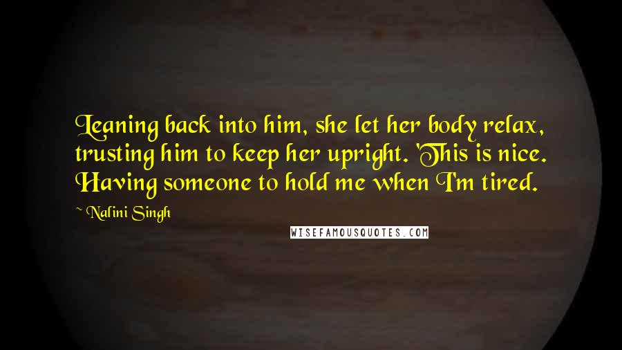 Nalini Singh Quotes: Leaning back into him, she let her body relax, trusting him to keep her upright. 'This is nice. Having someone to hold me when I'm tired.