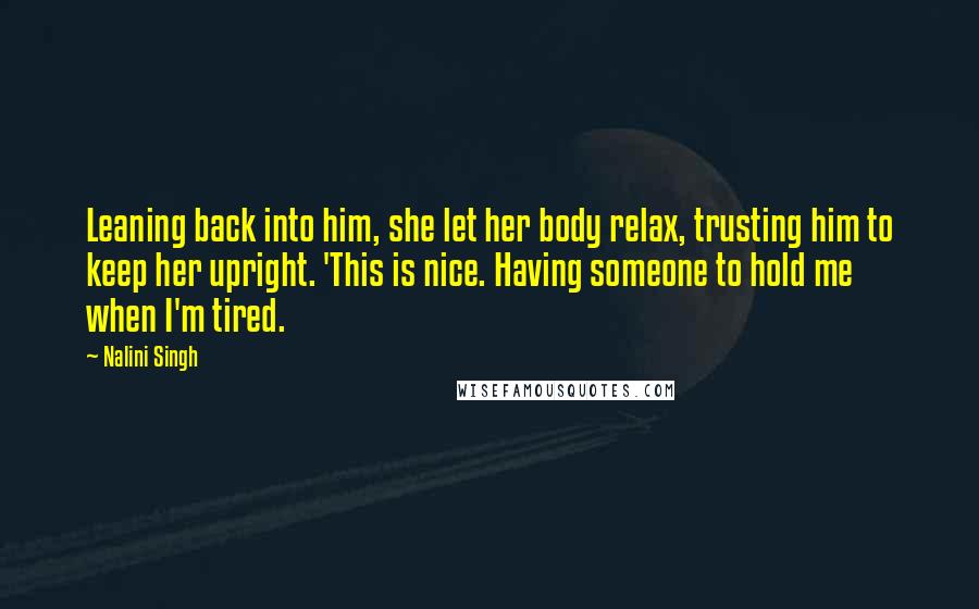 Nalini Singh Quotes: Leaning back into him, she let her body relax, trusting him to keep her upright. 'This is nice. Having someone to hold me when I'm tired.