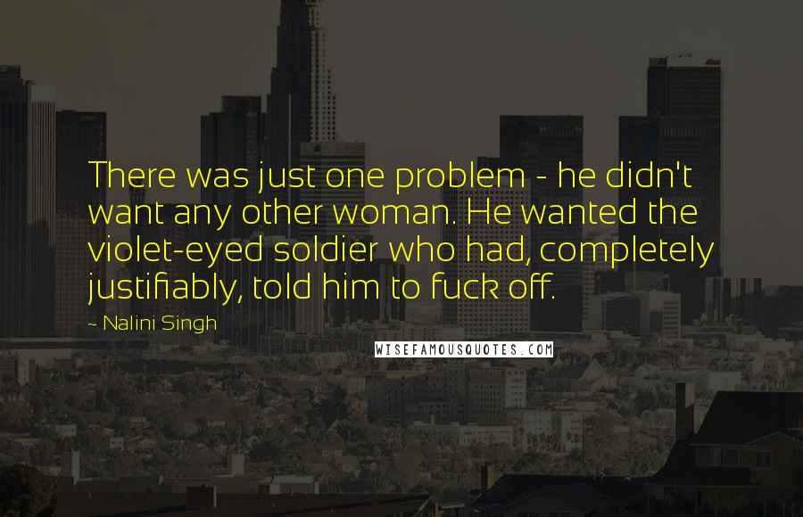 Nalini Singh Quotes: There was just one problem - he didn't want any other woman. He wanted the violet-eyed soldier who had, completely justifiably, told him to fuck off.