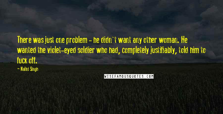 Nalini Singh Quotes: There was just one problem - he didn't want any other woman. He wanted the violet-eyed soldier who had, completely justifiably, told him to fuck off.