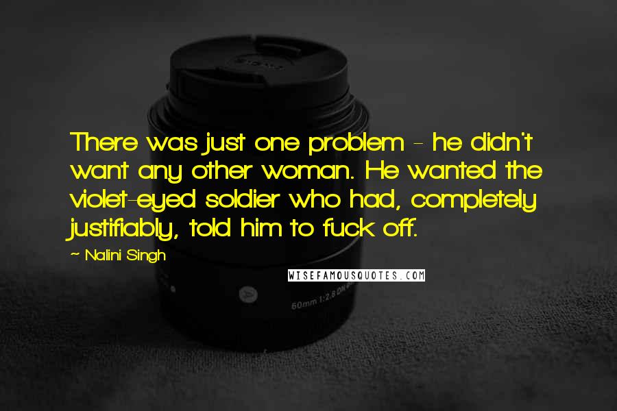 Nalini Singh Quotes: There was just one problem - he didn't want any other woman. He wanted the violet-eyed soldier who had, completely justifiably, told him to fuck off.