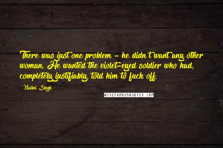 Nalini Singh Quotes: There was just one problem - he didn't want any other woman. He wanted the violet-eyed soldier who had, completely justifiably, told him to fuck off.